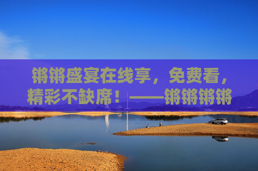 锵锵盛宴在线享,免费看,精彩不缺席!——锵锵锵锵锵锵锵锵锵在线看免费版指南