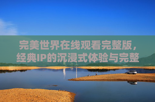 完美世界在线观看完整版,经典IP的沉浸式体验与完整剧情的满足感