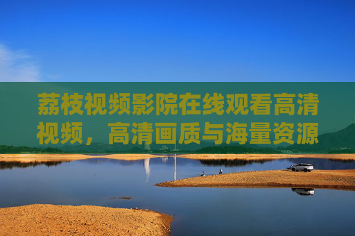 荔枝视频影院在线观看高清视频,高清画质与海量资源,打造沉浸式观影新体验