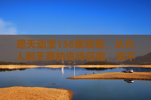遮天动漫156集观看，从凡人到天帝的史诗征程，你不可错过的巅峰时刻