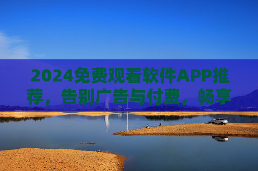 2024免费观看软件APP推荐，告别广告与付费，畅享海量影视资源