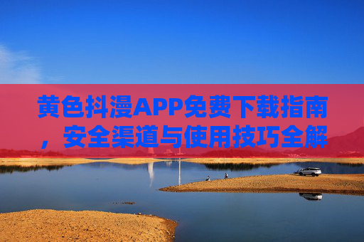 黄色抖漫APP免费下载指南，安全渠道与使用技巧全解析