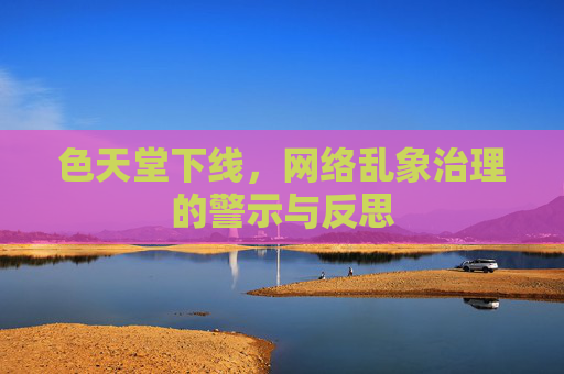 色天堂下线，网络乱象治理的警示与反思