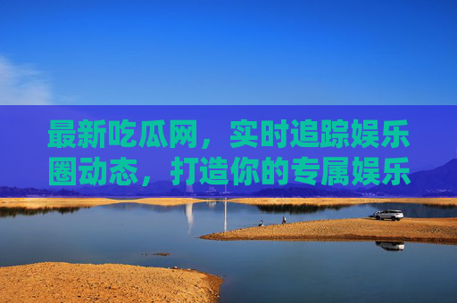 最新吃瓜网，实时追踪娱乐圈动态，打造你的专属娱乐资讯站