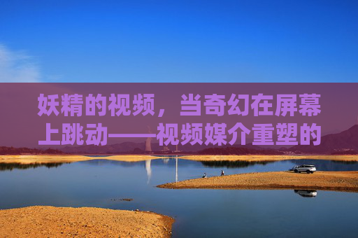妖精的视频，当奇幻在屏幕上跳动——视频媒介重塑的视觉奇境