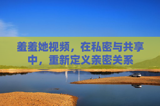 羞羞她视频，在私密与共享中，重新定义亲密关系