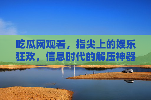吃瓜网观看，指尖上的娱乐狂欢，信息时代的解压神器