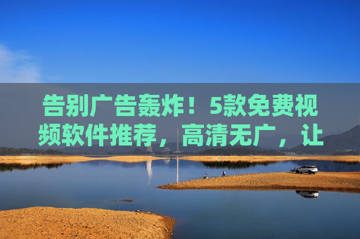 告别广告轰炸!5款免费视频软件推荐,高清无广,让你畅享观影自由