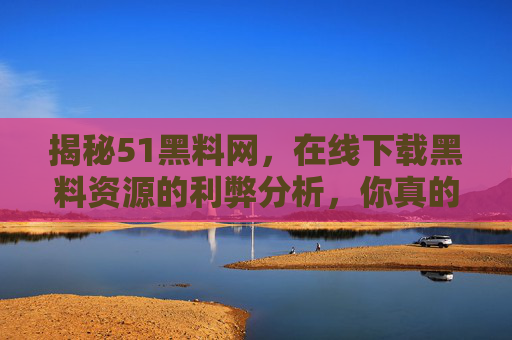 揭秘51黑料网，在线下载黑料资源的利弊分析，你真的应该关注吗？