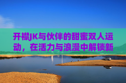 开襟JK与伙伴的甜蜜双人运动，在活力与浪漫中解锁新体验