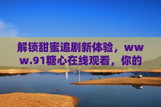 解锁甜蜜追剧新体验，www.91糖心在线观看，你的专属影视宝库