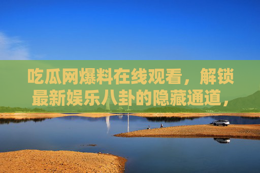 吃瓜网爆料在线观看，解锁最新娱乐八卦的隐藏通道，成为吃瓜达人