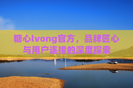 糖心lvong官方，品牌匠心与用户连接的深度探索