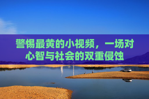 警惕最黄的小视频,一场对心智与社会的双重侵蚀