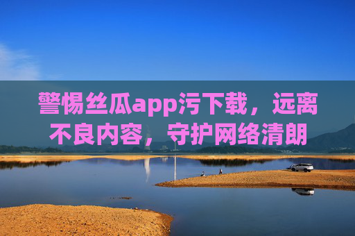 警惕丝瓜app污下载，远离不良内容，守护网络清朗
