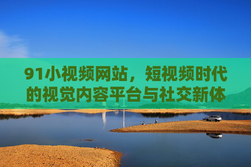 91小视频网站,短视频时代的视觉内容平台与社交新体验