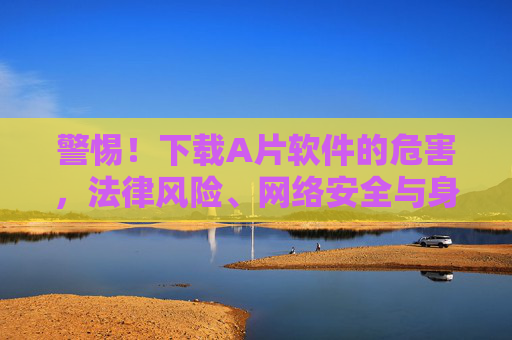 警惕！下载A片软件的危害，法律风险、网络安全与身心健康警示