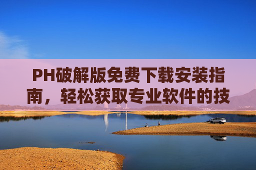 PH破解版免费下载安装指南，轻松获取专业软件的技巧与注意事项