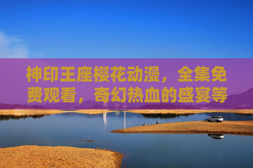 神印王座樱花动漫,全集免费观看,奇幻热血的盛宴等你品鉴!