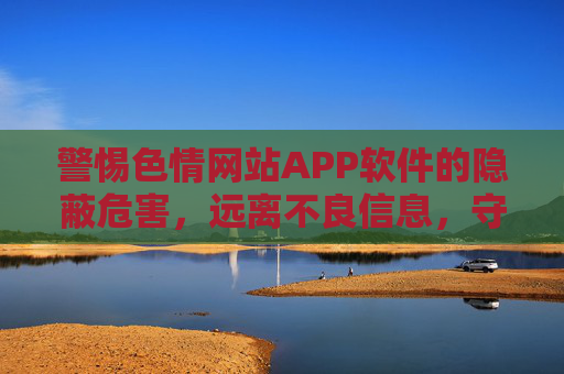 警惕色情网站APP软件的隐蔽危害，远离不良信息，守护身心健康