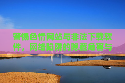 警惕色情网站与非法下载软件，网络陷阱的隐藏危害与防护指南
