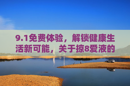9.1免费体验，解锁健康生活新可能，关于掠8爱液的深度解析