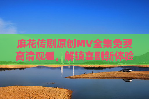麻花传剧原创MV全集免费高清观看，解锁喜剧新体验，尽享经典与创意的完美融合