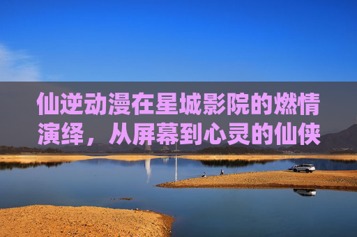 仙逆动漫在星城影院的燃情演绎，从屏幕到心灵的仙侠之旅
