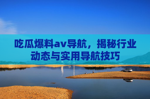 吃瓜爆料av导航,揭秘行业动态与实用导航技巧
