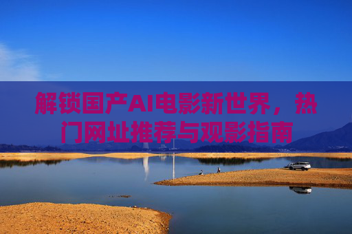 解锁国产AI电影新世界，热门网址推荐与观影指南