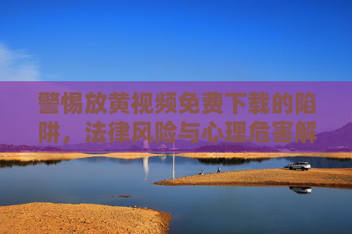 警惕放黄视频免费下载的陷阱，法律风险与心理危害解析