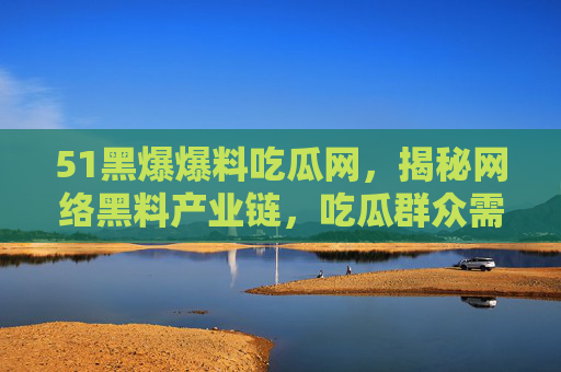 51黑爆爆料吃瓜网,揭秘网络黑料产业链,吃瓜群众需警惕信息陷阱