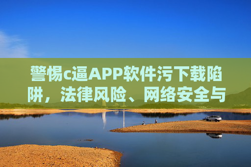 警惕c逼APP软件污下载陷阱,法律风险、网络安全与道德警示