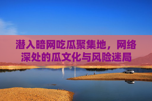 潜入暗网吃瓜聚集地,网络深处的瓜文化与风险迷局