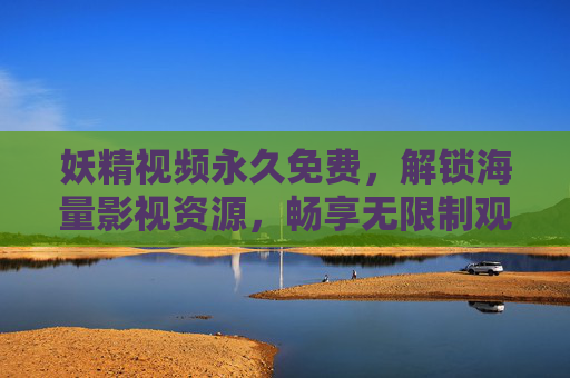 妖精视频永久免费，解锁海量影视资源，畅享无限制观影新体验