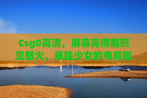 Csg0高清，屏幕亮得能照见怒火，暴躁少女的电竞操作太炸了！