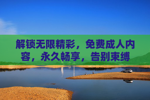 解锁无限精彩，免费成人内容，永久畅享，告别束缚