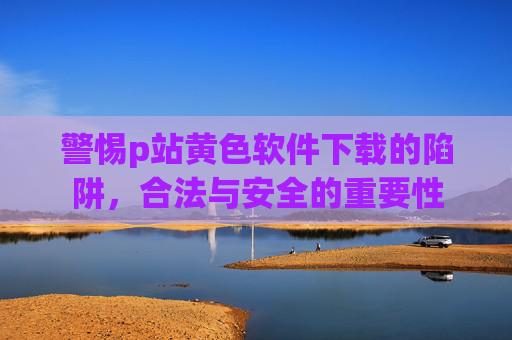警惕p站黄色软件下载的陷阱，合法与安全的重要性
