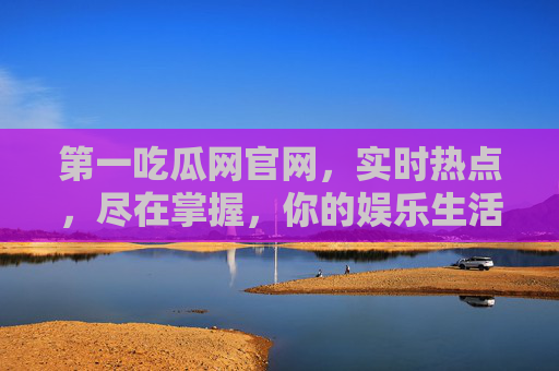 第一吃瓜网官网，实时热点，尽在掌握，你的娱乐生活第一选择