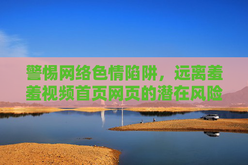 警惕网络色情陷阱，远离羞羞视频首页网页的潜在风险