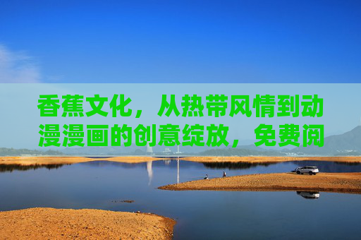 香蕉文化，从热带风情到动漫漫画的创意绽放，免费阅读带你沉浸式探索