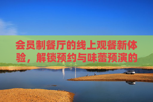 会员制餐厅的线上观餐新体验，解锁预约与味蕾预演的专属特权