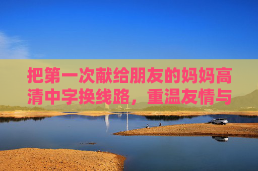 把第一次献给朋友的妈妈高清中字换线路，重温友情与亲情的温暖，解锁更佳观影体验