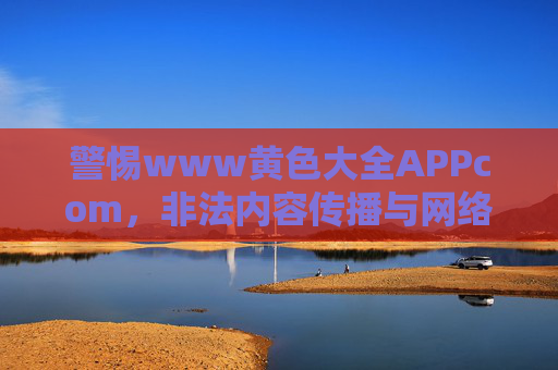 警惕www黄色大全APPcom，非法内容传播与网络安全风险剖析