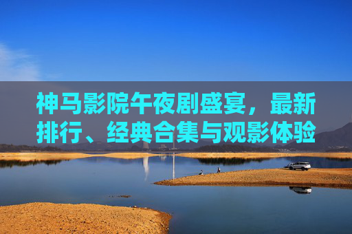 神马影院午夜剧盛宴，最新排行、经典合集与观影体验全解析
