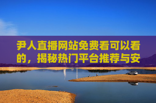 尹人直播网站免费看可以看的,揭秘热门平台推荐与安全观看指南