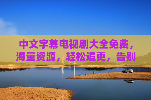 中文字幕电视剧大全免费,海量资源,轻松追更,告别广告与会员限制的追剧烦恼