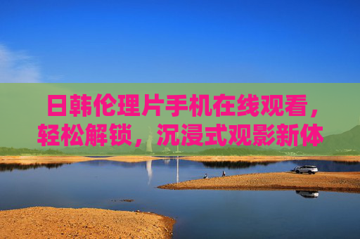 日韩伦理片手机在线观看,轻松解锁,沉浸式观影新体验