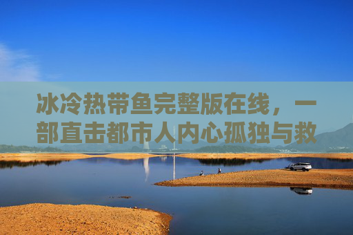 冰冷热带鱼完整版在线，一部直击都市人内心孤独与救赎的都市情感剧