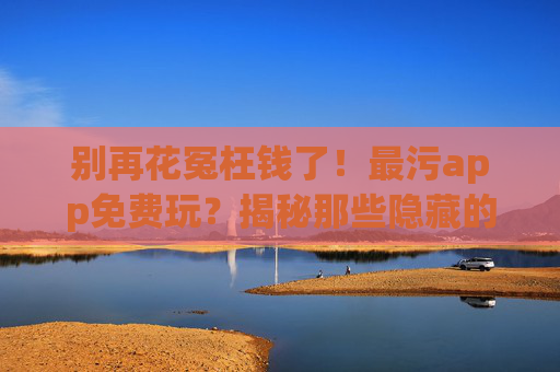 别再花冤枉钱了！最污app免费玩？揭秘那些隐藏的污与钱陷阱